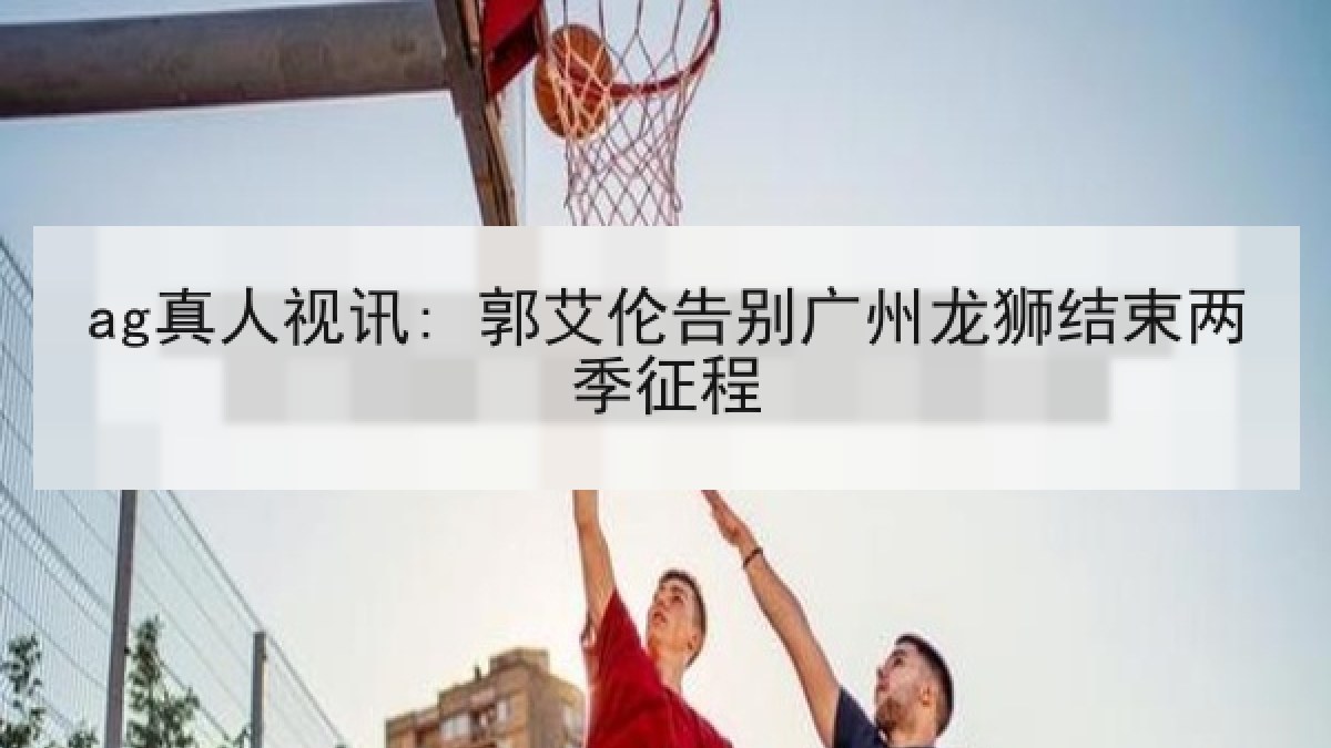 ag真人视讯: 郭艾伦告别广州龙狮结束两季征程