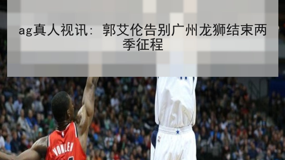 ag真人视讯: 郭艾伦告别广州龙狮结束两季征程