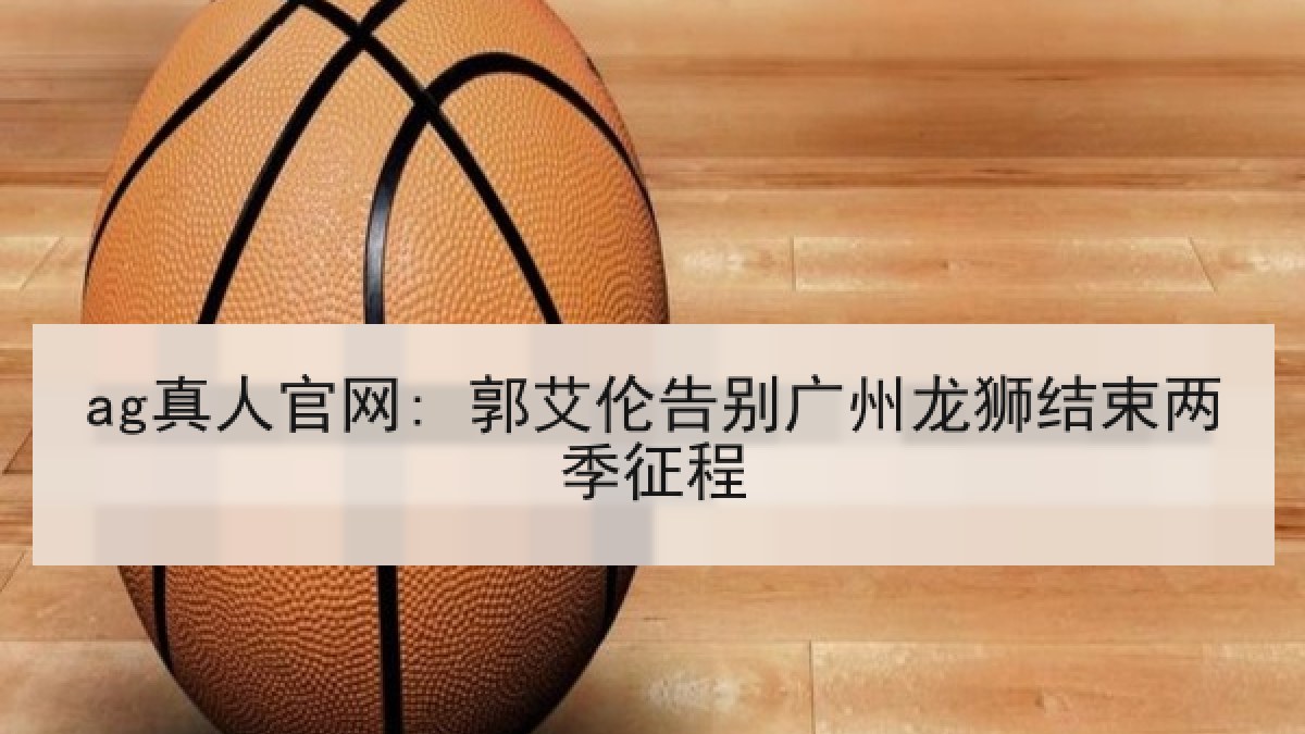 ag真人官网: 郭艾伦告别广州龙狮结束两季征程