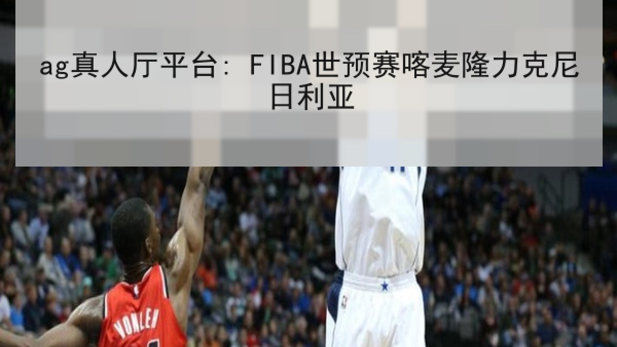 ag真人厅平台: FIBA世预赛喀麦隆力克尼日利亚 ag真人厅平台: FIBA世预赛喀麦隆力克尼日利亚