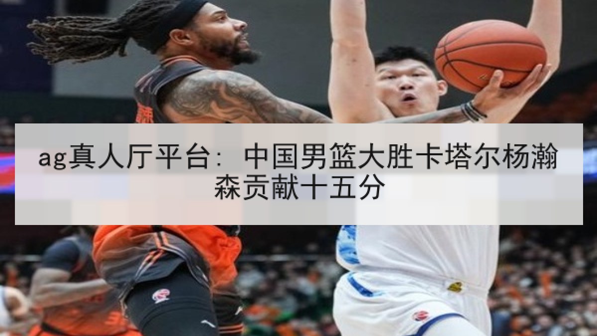 ag真人厅平台: 中国男篮大胜卡塔尔杨瀚森贡献十五分 ag真人厅平台: 中国男篮大胜卡塔尔杨瀚森贡献十五分