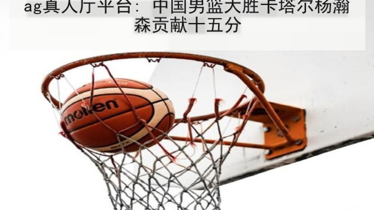 ag真人厅平台: 中国男篮大胜卡塔尔杨瀚森贡献十五分